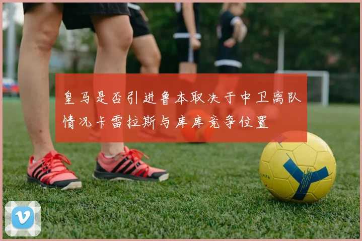 皇马是否引进鲁本取决于中卫离队情况卡雷拉斯与库库竞争位置