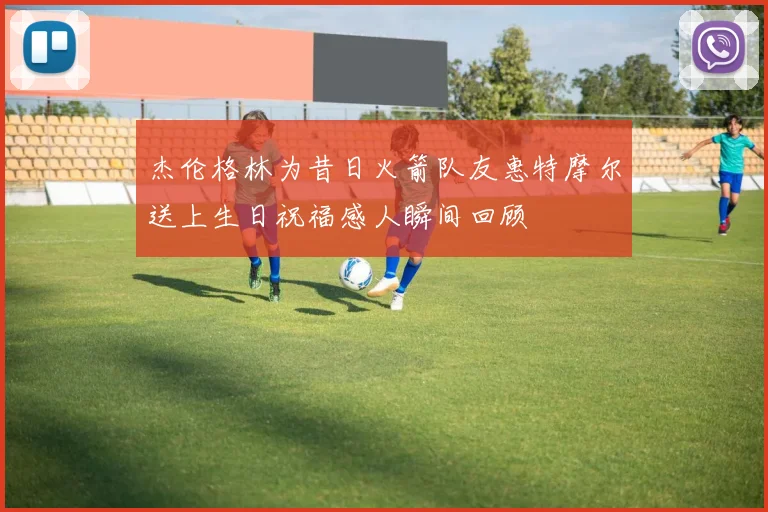 杰伦格林为昔日火箭队友惠特摩尔送上生日祝福感人瞬间回顾
