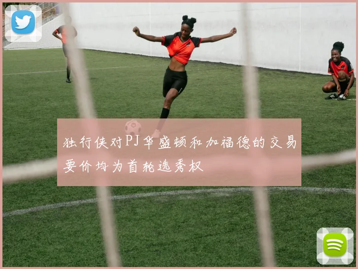 独行侠对PJ华盛顿和加福德的交易要价均为首轮选秀权