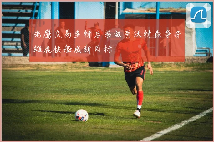 老鹰交易多特后或放弃沃特森争夺雄鹿快船成新目标