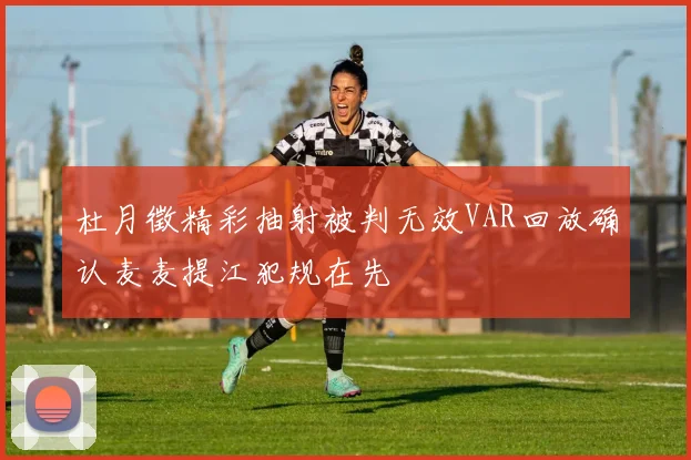 杜月徵精彩抽射被判无效VAR回放确认麦麦提江犯规在先