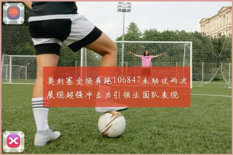 奥利塞全场奔跑106847米助攻两次展现超强冲击力引领法国队表现