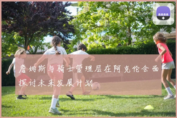 詹姆斯与骑士管理层在阿克伦会面探讨未来发展计划