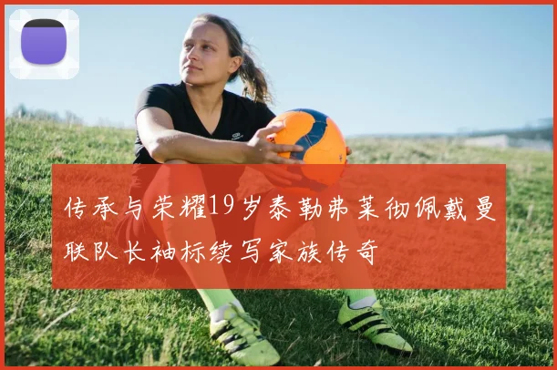 传承与荣耀19岁泰勒弗莱彻佩戴曼联队长袖标续写家族传奇
