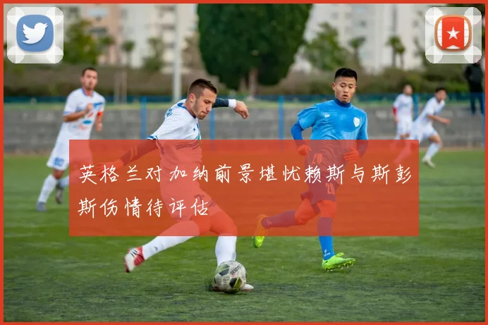 英格兰对加纳前景堪忧赖斯与斯彭斯伤情待评估