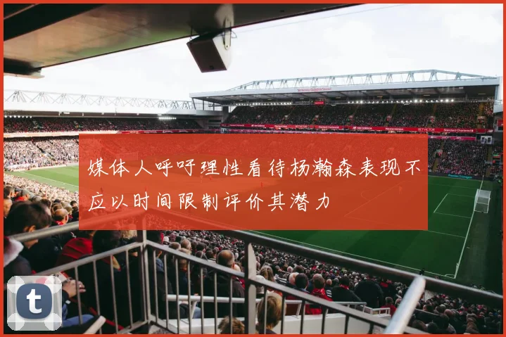 媒体人呼吁理性看待杨瀚森表现不应以时间限制评价其潜力